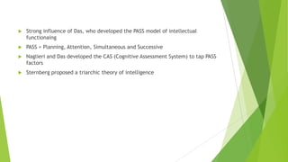 

Strong influence of Das, who developed the PASS model of intellectual
functionaing



PASS = Planning, Attention, Simultaneous and Successive



Naglieri and Das developed the CAS (Cognitive Assessment System) to tap PASS
factors



Sternberg proposed a triarchic theory of intelligence

 