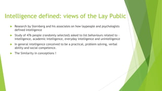 Intelligence defined: views of the Lay Public


Research by Sternberg and his associates on how laypeople and psychologists
defined intelligence



Study of 476 people (randomly selected) asked to list behaviours related to –
intelligence, academic intelligence, everyday intelligence and unintelligence



In general intelligence conceived to be a practical, problem solving, verbal
ability and social competence.



The Similarity in conceptions !

 