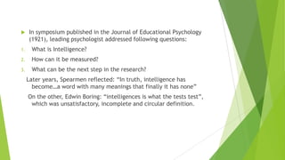 

In symposium published in the Journal of Educational Psychology
(1921), leading psychologist addressed following questions:

1.

What is Intelligence?

2.

How can it be measured?

3.

What can be the next step in the research?
Later years, Spearmen reflected: “In truth, intelligence has
become…a word with many meanings that finally it has none”
On the other, Edwin Boring: “intelligences is what the tests test”,
which was unsatisfactory, incomplete and circular definition.

 