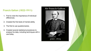 Francis Galton (1822-1911)
1. First to note the importance of individual
differences.
2. Created the first tests of mental ability.
3. The first to use questionnaires.
4. Created several statistical procedures to
analyze his data, including techniques still in
use today.

 