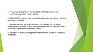 5. First person to publish on the Heritability of Intelligence framing
contemporary nature-nurture debate.
6. Galton (1883) believed that most intelligent persons were those with the
best sensory abilities.
7. He observed that “the only information that reaches us concerning
outward events appears to pass through the avenues of our senses, upon
which our judgment and intelligence can act.”
8. Attempted to measure intelligence in sensorimotor and other perceptionrelated test.

 
