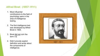 Alfred Binet (1857-1911)
1. Most influential
contributions to the field of
psychology were in the
area of intelligence
testing.
2. The first intelligence test
was developed by Alfred
Binet in 1905.
3. Binet did not coin the
term I.Q.
4. Didn’t provide explicit
definition and wrote about
the components of
intelligence.

 
