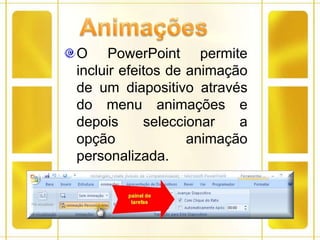 AnimaçõesO PowerPoint permite incluir efeitos de animação de um diapositivo através do menu animações e depois seleccionar a opção animação personalizada.