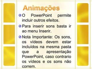 AnimaçõesO PowerPoint permite incluir outros efeitos.Para inserir sons basta ir ao menu Inserir.Nota Importante: Os sons, os vídeos devem estar incluídos na mesma pasta que a apresentação PowerPoint, caso contrario os vídeos e os sons não correm. 