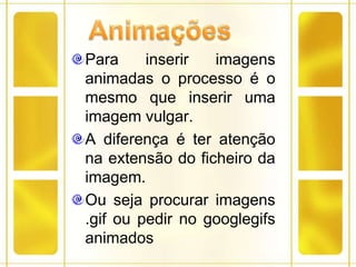 AnimaçõesPara inserir imagens animadas o processo é o mesmo que inserir uma imagem vulgar.A diferença é ter atenção na extensão do ficheiro da imagem.Ou seja procurar imagens .gif ou pedir no googlegifs animados
