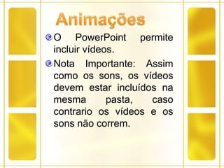 AnimaçõesO PowerPoint permite incluir vídeos.Nota Importante: Assim como os sons, os vídeos devem estar incluídos na mesma pasta, caso contrario os vídeos e os sons não correm. 