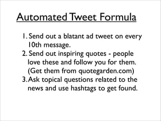 Automated Tweet Formula
 1. Send out a blatant ad tweet on every
   10th message.
 2. Send out inspiring quotes - people
   love these and follow you for them.
   (Get them from quotegarden.com)
 3. Ask topical questions related to the
   news and use hashtags to get found.
 