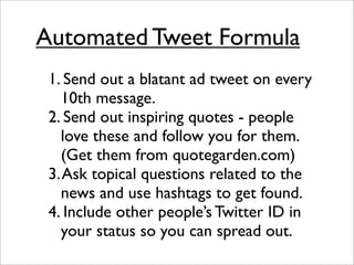 Automated Tweet Formula
 1. Send out a blatant ad tweet on every
   10th message.
 2. Send out inspiring quotes - people
   love these and follow you for them.
   (Get them from quotegarden.com)
 3. Ask topical questions related to the
   news and use hashtags to get found.
 4. Include other people’s Twitter ID in
   your status so you can spread out.
 