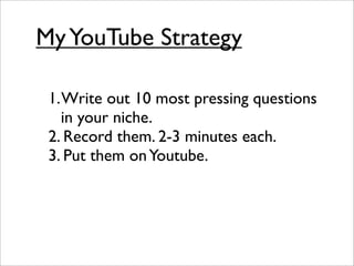 My YouTube Strategy

 1. Write out 10 most pressing questions
    in your niche.
 2. Record them. 2-3 minutes each.
 3. Put them on Youtube.
 