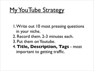 My YouTube Strategy

 1. Write out 10 most pressing questions
    in your niche.
 2. Record them. 2-3 minutes each.
 3. Put them on Youtube.
 4. Title, Description, Tags - most
    important to getting trafﬁc.
 