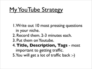 My YouTube Strategy

 1. Write out 10 most pressing questions
    in your niche.
 2. Record them. 2-3 minutes each.
 3. Put them on Youtube.
 4. Title, Description, Tags - most
    important to getting trafﬁc.
 5.You will get a lot of trafﬁc back :-)
 