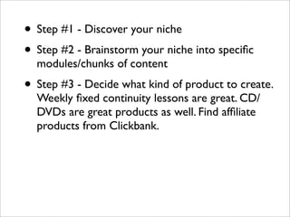 • Step #1 - Discover your niche
• Step #2 - Brainstorm your niche into speciﬁc
  modules/chunks of content
• Step #3 - Decide what kind of product to create.
  Weekly ﬁxed continuity lessons are great. CD/
  DVDs are great products as well. Find afﬁliate
  products from Clickbank.
 