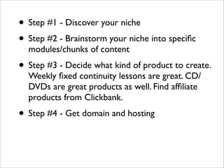 • Step #1 - Discover your niche
• Step #2 - Brainstorm your niche into speciﬁc
  modules/chunks of content
• Step #3 - Decide what kind of product to create.
  Weekly ﬁxed continuity lessons are great. CD/
  DVDs are great products as well. Find afﬁliate
  products from Clickbank.
• Step #4 - Get domain and hosting
 