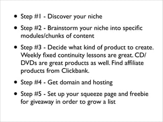 • Step #1 - Discover your niche
• Step #2 - Brainstorm your niche into speciﬁc
  modules/chunks of content
• Step #3 - Decide what kind of product to create.
  Weekly ﬁxed continuity lessons are great. CD/
  DVDs are great products as well. Find afﬁliate
  products from Clickbank.
• Step #4 - Get domain and hosting
• Step #5 - Set up your squeeze page and freebie
  for giveaway in order to grow a list
 