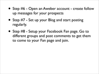 • Step #6 - Open an Aweber account - create follow
  up messages for your prospects
• Step #7 - Set up your Blog and start posting
  regularly.
• Step #8 - Setup your Facebook Fan page. Go to
  different groups and post comments to get them
  to come to your Fan page and join.
 