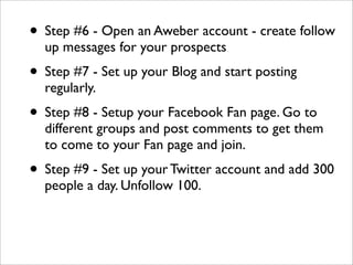 • Step #6 - Open an Aweber account - create follow
  up messages for your prospects
• Step #7 - Set up your Blog and start posting
  regularly.
• Step #8 - Setup your Facebook Fan page. Go to
  different groups and post comments to get them
  to come to your Fan page and join.
• Step #9 - Set up your Twitter account and add 300
  people a day. Unfollow 100.
 