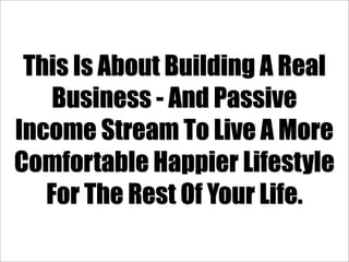 This Is About Building A Real
    Business - And Passive
Income Stream To Live A More
Comfortable Happier Lifestyle
   For The Rest Of Your Life.
 