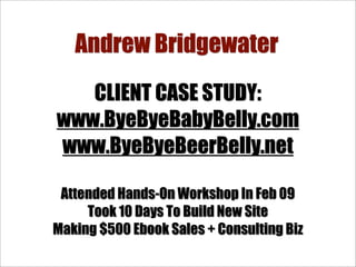 Andrew Bridgewater
   CLIENT CASE STUDY:
www.ByeByeBabyBelly.com
www.ByeByeBeerBelly.net

 Attended Hands-On Workshop In Feb 09
     Took 10 Days To Build New Site
Making $500 Ebook Sales + Consulting Biz
 