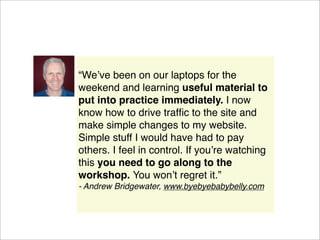 “Weʼve been on our laptops for the
weekend and learning useful material to
put into practice immediately. I now
know how to drive trafﬁc to the site and
make simple changes to my website.
Simple stuff I would have had to pay
others. I feel in control. If youʼre watching
this you need to go along to the
workshop. You wonʼt regret it.”
- Andrew Bridgewater, www.byebyebabybelly.com
 