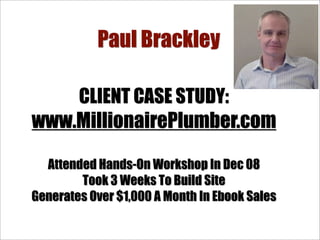 Paul Brackley

    CLIENT CASE STUDY:
www.MillionairePlumber.com

  Attended Hands-On Workshop In Dec 08
        Took 3 Weeks To Build Site
Generates Over $1,000 A Month In Ebook Sales
 