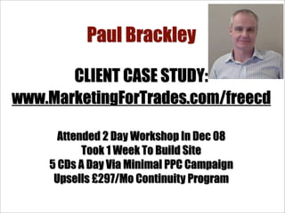 Paul Brackley

       CLIENT CASE STUDY:
www.MarketingForTrades.com/freecd

      Attended 2 Day Workshop In Dec 08
           Took 1 Week To Build Site
    5 CDs A Day Via Minimal PPC Campaign
     Upsells £297/Mo Continuity Program
 