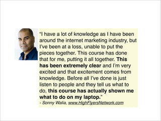 “I have a lot of knowledge as I have been
around the internet marketing industry, but
Iʼve been at a loss, unable to put the
pieces together. This course has done
that for me, putting it all together. This
has been extremely clear and Iʼm very
excited and that excitement comes from
knowledge. Before all Iʼve done is just
listen to people and they tell us what to
do, this course has actually shown me
what to do on my laptop.”
- Sonny Walia, www.HighFlyersNetwork.com
 