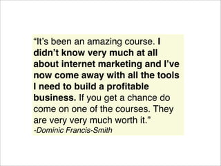 “Itʼs been an amazing course. I
didnʼt know very much at all
about internet marketing and Iʼve
now come away with all the tools
I need to build a proﬁtable
business. If you get a chance do
come on one of the courses. They
are very very much worth it.”
-Dominic Francis-Smith
 