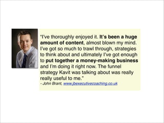 “Iʼve thoroughly enjoyed it. Itʼs been a huge
amount of content, almost blown my mind.
Iʼve got so much to trawl through, strategies
to think about and ultimately Iʼve got enough
to put together a money-making business
and Iʼm doing it right now. The funnel
strategy Kavit was talking about was really
really useful to me.”
- John Brant, www.jbexecutivecoaching.co.uk
 