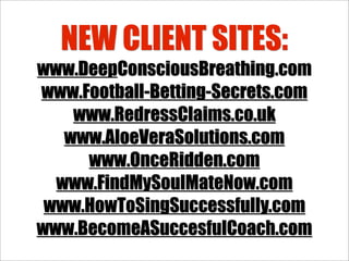 NEW CLIENT SITES:
www.DeepConsciousBreathing.com
www.Football-Betting-Secrets.com
    www.RedressClaims.co.uk
   www.AloeVeraSolutions.com
     www.OnceRidden.com
  www.FindMySoulMateNow.com
 www.HowToSingSuccessfully.com
www.BecomeASuccesfulCoach.com
 