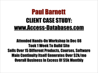 Paul Barnett
       CLIENT CASE STUDY:
    www.Access-Databases.com

      Attended Hands-On Workshop In Dec 08
             Took 1 Week To Build Site
Sells Over 15 Different Products, Courses, Software
  Main Continuity Itself Generates Over $2k/mo
    Overall Business In Excess Of $5k Monthly
 