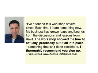 “Iʼve attended this workshop several
times. Each time I learn something new.
My business has grown leaps and bounds
from the discussions and lessons from
Kavit. The workshop showed me how to
actually, practically put it all into place
- something that isnʼt done elsewhere. I
thoroughly recommend you sign up.
- Paul Barnett, www.Access-Databases.com
 
