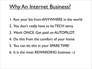 Why An Internet Business?

1. Run your biz from ANYWHERE in the world
2. You don’t really have to be TECH savvy
3. Work ONCE. Get paid on AUTOPILOT.
4. Do this from the comfort of your home
5. You can do this in your SPARE TIME!
6. It is the most REWARDING business :-)
 