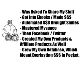 - Was Asked To Share My Stuff
- Got Into Ebooks / Made $$$
- Automated $$$ Brought Smiles
- Mastered Myspace
- Then Facebook / Twitter
- Created My Own Products &
Affiliate Products As Well
- Grew My Own Database, Which
Meant Everlasting $$$ In Pocket.
 