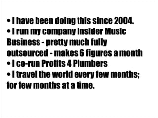 • I have been doing this since 2004.
• I run my company Insider Music
Business - pretty much fully
outsourced - makes 6 figures a month
• I co-run Profits 4 Plumbers
• I travel the world every few months;
for few months at a time.
 