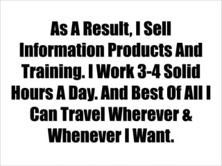 As A Result, I Sell
 Information Products And
 Training. I Work 3-4 Solid
Hours A Day. And Best Of All I
   Can Travel Wherever &
     Whenever I Want.
 