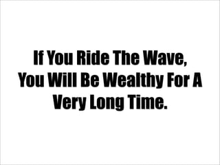 If You Ride The Wave,
You Will Be Wealthy For A
      Very Long Time.
 