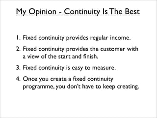 My Opinion - Continuity Is The Best


1. Fixed continuity provides regular income.
2. Fixed continuity provides the customer with
   a view of the start and ﬁnish.
3. Fixed continuity is easy to measure.
4. Once you create a ﬁxed continuity
   programme, you don’t have to keep creating.
 