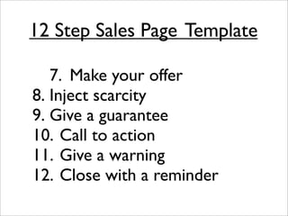 12 Step Sales Page
Template

  
 7.
 Make your offer

8.
Inject scarcity

9.
Give a guarantee

10.
Call to action

11.
Give a warning

12.
Close with a reminder
 