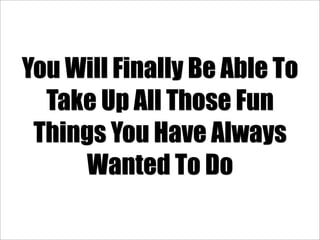 You Will Finally Be Able To
  Take Up All Those Fun
 Things You Have Always
     Wanted To Do
 
