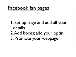 Facebook fan pages

 1. Set up page and add all your
  details
 2. Add boxes; add your optin.
 3. Promote your webpage.
 