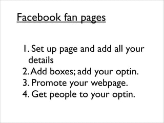 Facebook fan pages

 1. Set up page and add all your
  details
 2. Add boxes; add your optin.
 3. Promote your webpage.
 4. Get people to your optin.
 