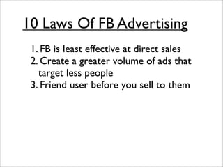 10 Laws Of FB Advertising
 1. FB is least effective at direct sales
 2. Create a greater volume of ads that
   target less people
 3. Friend user before you sell to them
 