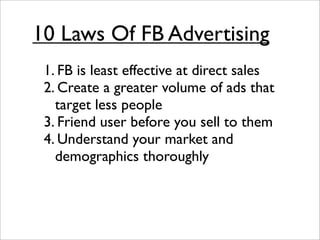 10 Laws Of FB Advertising
 1. FB is least effective at direct sales
 2. Create a greater volume of ads that
   target less people
 3. Friend user before you sell to them
 4. Understand your market and
   demographics thoroughly
 