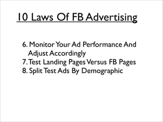 10 Laws Of FB Advertising

 6. Monitor Your Ad Performance And
    Adjust Accordingly
 7. Test Landing Pages Versus FB Pages
 8. Split Test Ads By Demographic
 