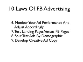 10 Laws Of FB Advertising

 6. Monitor Your Ad Performance And
    Adjust Accordingly
 7. Test Landing Pages Versus FB Pages
 8. Split Test Ads By Demographic
 9. Develop Creative Ad Copy
 