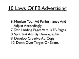 10 Laws Of FB Advertising

 6. Monitor Your Ad Performance And
    Adjust Accordingly
 7. Test Landing Pages Versus FB Pages
 8. Split Test Ads By Demographic
 9. Develop Creative Ad Copy
 10. Don’t Over Target Or Spam.
 