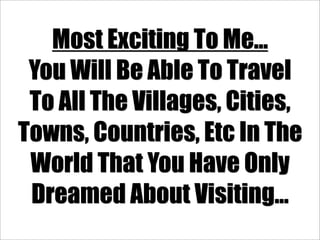 Most Exciting To Me...
 You Will Be Able To Travel
 To All The Villages, Cities,
Towns, Countries, Etc In The
 World That You Have Only
 Dreamed About Visiting...
 