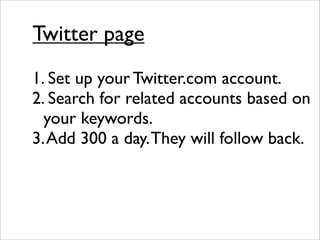 Twitter page
1. Set up your Twitter.com account.
2. Search for related accounts based on
  your keywords.
3. Add 300 a day. They will follow back.
 
