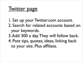 Twitter page
1. Set up your Twitter.com account.
2. Search for related accounts based on
  your keywords.
3. Add 300 a day. They will follow back.
4. Post tips, quotes, ideas, linking back
  to your site. Plus afﬁliate.
 