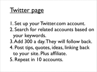 Twitter page
1. Set up your Twitter.com account.
2. Search for related accounts based on
  your keywords.
3. Add 300 a day. They will follow back.
4. Post tips, quotes, ideas, linking back
  to your site. Plus afﬁliate.
5. Repeat in 10 accounts.
 